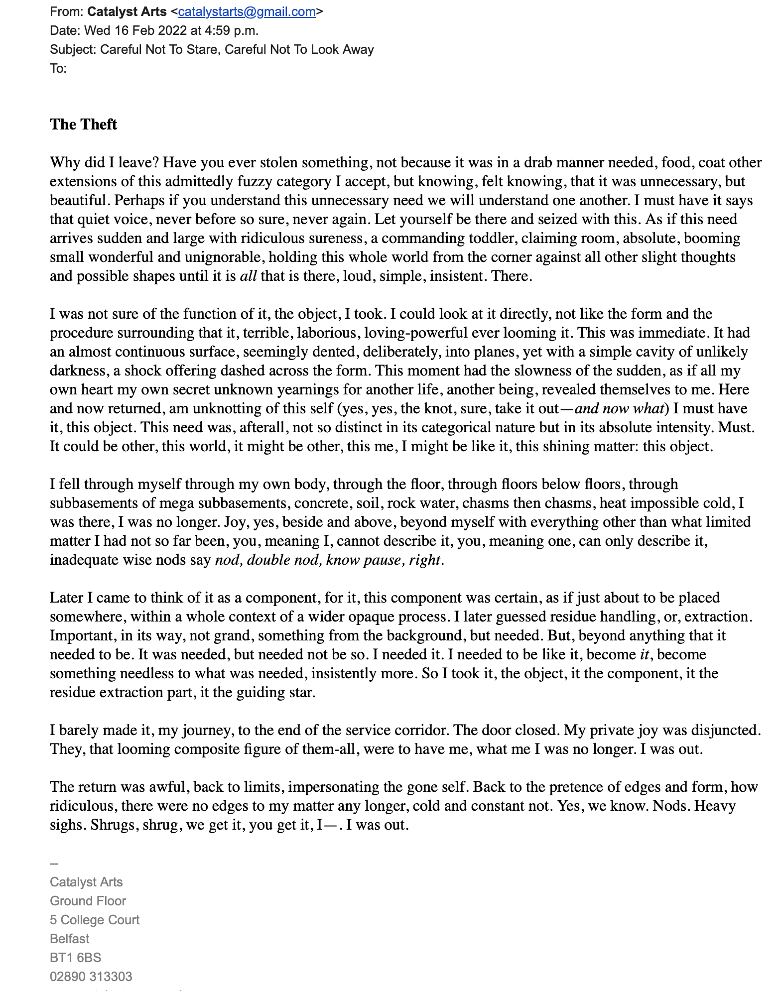 The Theft

Why did I leave? Have you ever stolen something, not because it was in a drab manner needed, food, coat other extensions of this admittedly fuzzy category I accept, but knowing, felt knowing, that it was unnecessary, but beautiful. Perhaps if you understand this unnecessary need we will understand one another. I must have it says that quiet voice, never before so sure, never again. Let yourself be there and seized with this. As if this need arrives sudden and large with ridiculous sureness, a commanding toddler, claiming room, absolute, booming small wonderful and unignorable, holding this whole world from the corner against all other slight thoughts and possible shapes until it is all that is there, loud, simple, insistent. There.

I was not sure of the function of it, the object, I took. I could look at it directly, not like the form and the procedure surrounding that it, terrible, laborious, loving-powerful ever looming it. This was immediate. It had an almost continuous surface, seemingly dented, deliberately, into planes, yet with a simple cavity of unlikely darkness, a shock offering dashed across the form. This moment had the slowness of the sudden, as if all my own heart my own secret unknown yearnings for another life, another being, revealed themselves to me. Here and now returned, am unknotting of this self (yes, yes, the knot, sure, take it out—and now what) I must have it, this object. This need was, afterall, not so distinct in its categorical nature but in its absolute intensity. Must. It could be other, this world, it might be other, this me, I might be like it, this shining matter: this object. 

I fell through myself through my own body, through the floor, through floors below floors, through subbasements of mega subbasements, concrete, soil, rock water, chasms then chasms, heat impossible cold, I was there, I was no longer. Joy, yes, beside and above, beyond myself with everything other than what limited matter I had not so far been, you, meaning I, cannot describe it, you, meaning one, can only describe it, inadequate wise nods say nod, double nod, know pause, right.

Later I came to think of it as a component, for it, this component was certain, as if just about to be placed somewhere, within a whole context of a wider opaque process. I later guessed residue handling, or, extraction. Important, in its way, not grand, something from the background, but needed. But, beyond anything that it needed to be. It was needed, but needed not be so. I needed it. I needed to be like it, become it, become something needless to what was needed, insistently more. So I took it, the object, it the component, it the residue extraction part, it the guiding star.

I barely made it, my journey, to the end of the service corridor. The door closed. My private joy was disjuncted. They, that looming composite figure of them-all, were to have me, what me I was no longer. I was out.

The return was awful, back to limits, impersonating the gone self. Back to the pretence of edges and form, how ridiculous, there were no edges to my matter any longer, cold and constant not. Yes, we know. Nods. Heavy sighs. Shrugs, shrug, we get it, you get it, I—. I was out.
